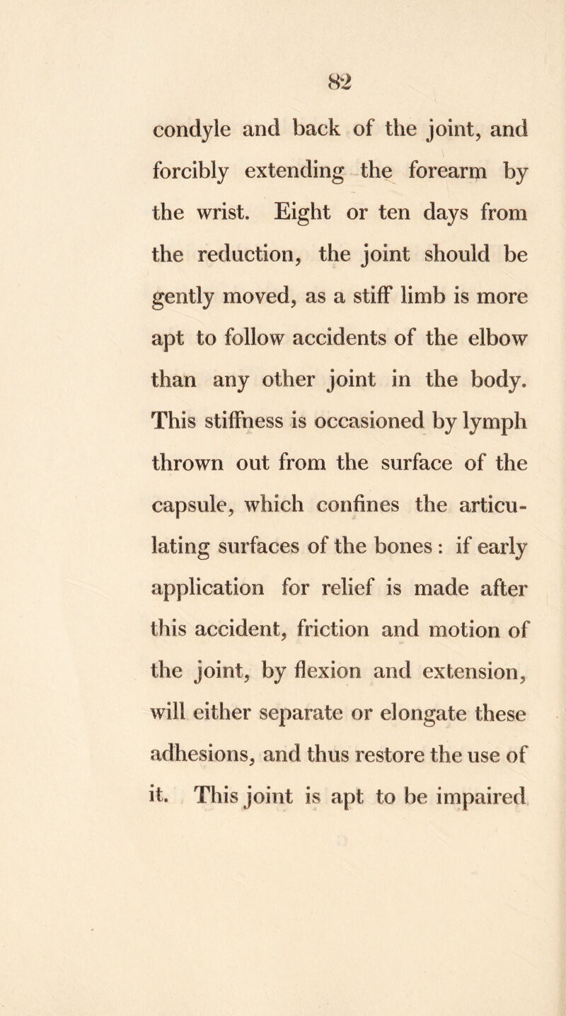 condyle and back of the joint, and forcibly extending the forearm by the wrist* Eight or ten days from the reduction, the joint should be gently moved, as a stiff limb is more apt to follow accidents of the elbow than any other joint in the body* This stiffness is occasioned by lymph thrown out from the surface of the capsule, which confines the articu- lating surfaces of the bones : if early application for relief is made after this accident, friction and motion of the joint, by flexion and extension, will either separate or elongate these adhesions, and thus restore the use of it. This joint is apt to be impaired