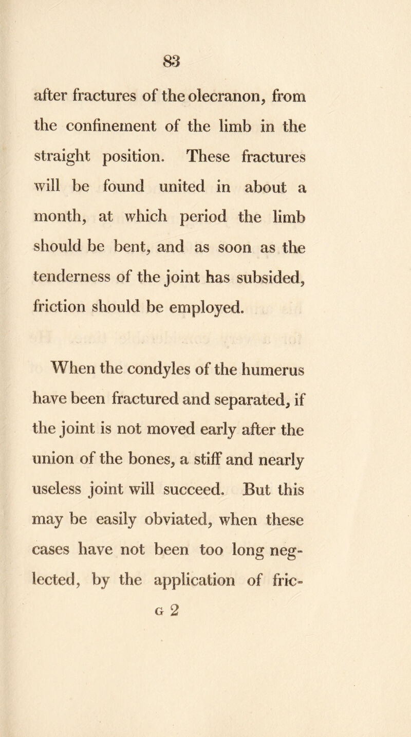 after fractures of the olecranon, from the confinement of the limb in the straight position. These fractures will be found united in about a month, at which period the limb should be bent, and as soon as the tenderness of the joint has subsided, friction should be employed. When the condyles of the humerus have been fractured and separated, if the joint is not moved early after the union of the bones, a stiff and nearly useless joint will succeed. But this may be easily obviated, when these cases have not been too long neg- lected, by the application of fric- u 2