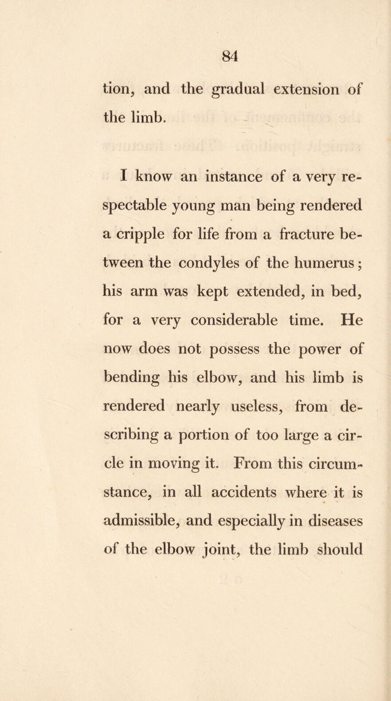 tion, and the gradual extension of the limb, I know an instance of a very re- spectable young man being rendered a cripple for life from a fracture be- tween the condyles of the humerus; his arm was kept extended* in bed, for a very considerable time. He now does not possess the power of bending his elbow, and his limb is rendered nearly useless, from de- scribing a portion of too large a cir- cle in moving it. From this circum- stance, in all accidents where it is admissible, and especially in diseases of the elbow joint, the limb should
