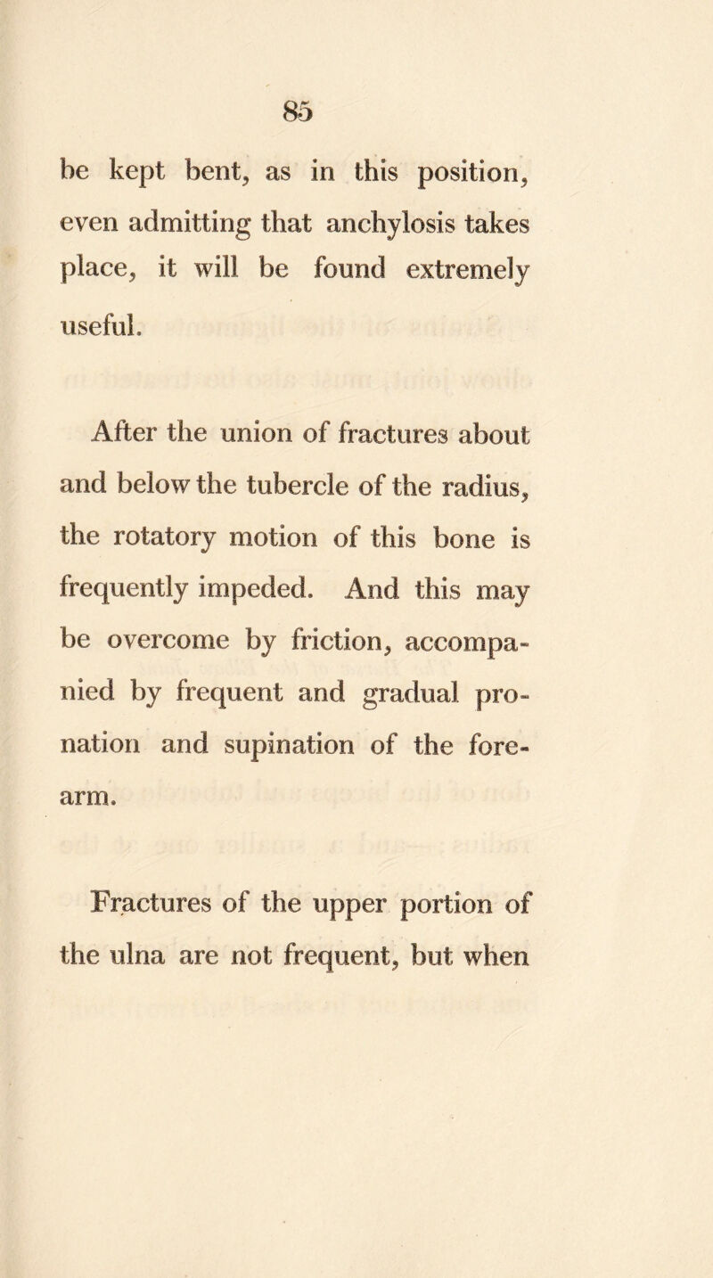 be kept bent, as in this position, even admitting that anchylosis takes place, it will be found extremely useful. After the union of fractures about and below the tubercle of the radius, the rotatory motion of this bone is frequently impeded. And this may be overcome by friction, accompa- nied by frequent and gradual pro- nation and supination of the fore* arm* Fractures of the upper portion of the ulna are not frequent, but when