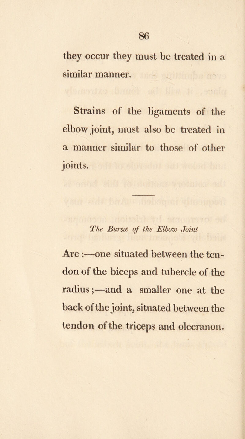 they occur they must be treated in a similar manner. Strains of the ligaments of the elbow joint, must also be treated in a manner similar to those of other joints. The Bursts of the Elbow Joint Areone situated between the ten- don of the biceps and tubercle of the radius;—and a smaller one at the back of the joint, situated between the tendon of the triceps and olecranon.
