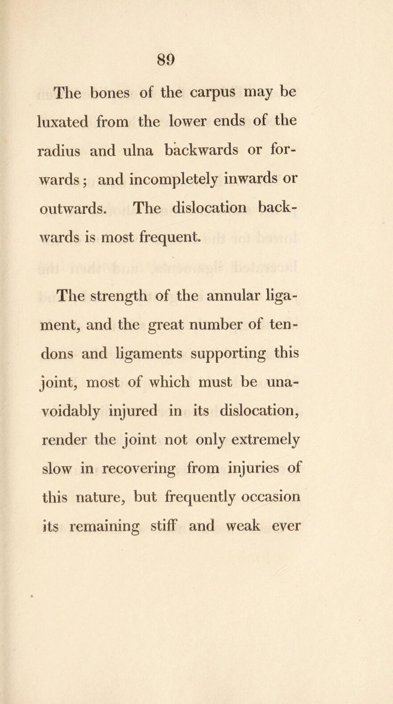 The bones of the carpus may be luxated from the lower ends of the radius and ulna backwards or for- wards ; and incompletely inwards or outwards. The dislocation back- wards is most frequent. % The strength of the annular liga- ment, and the great number of ten- dons and ligaments supporting this joint, most of which must be una- voidably injured in its dislocation, render the joint not only extremely slow in recovering from injuries of this nature, but frequently occasion its remaining stiff and weak ever