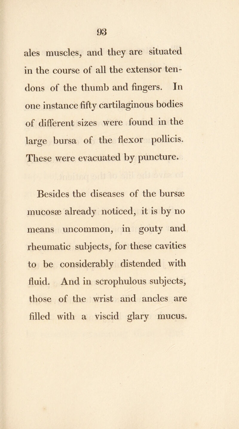 ales muscles, and they are situated in the course of all the extensor ten- dons of the thumb and fingers. In one instance fifty cartilaginous bodies of different sizes were found in the large bursa of the flexor pollicis. These were evacuated by puncture. Besides the diseases of the bursae mucosae already noticed, it is by no means uncommon, in gouty and rheumatic subjects, for these cavities to be considerably distended with fluid. And in scrophulous subjects, those of the wrist and ancles are filled with a viscid glary mucus.