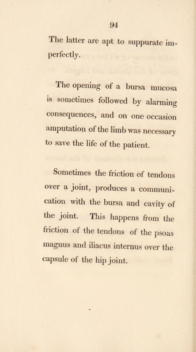 V 94 The latter are apt to suppurate im- perfectly. The opening of a bursa mucosa is sometimes followed by alarming consequences, and on one occasion amputation of the limb was necessary to save the life of the patient. Sometimes the friction of tendons over a joint, produces a communi- cation with the bursa and cavity of the joint. This happens from the friction of the tendons of the psoas magnus and iliacus intemus over the capsule of the hip joint.