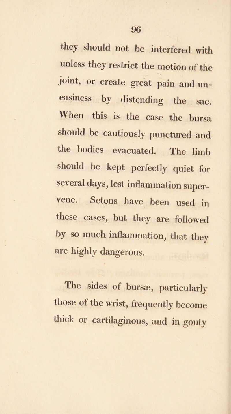 they should not be interfered with unless they restrict the motion of the joint, or create great pain and un- easiness by distending the sac. VI lien this is the case the bursa should be cautiously punctured and the bodies evacuated. The limb should be kept perfectly quiet for several days, lest inflammation super- vene. Setons have been used in these cases, but they are followed by so much inflammation, that they are highly dangerous. I The sides of bursae, particularly those of the wrist, frequently become ibiek or cartilaginous, and in gouty