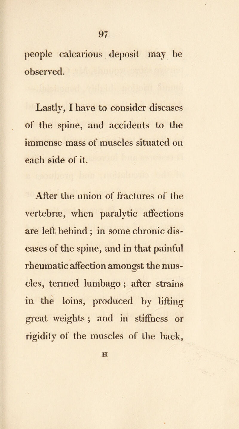 people calcarious deposit may he observed. Lastly* I have to consider diseases of the spine* and accidents to the immense mass of muscles situated on each side of it. After the union of fractures of the vertebrae, when paralytic affections are left behind ; in some chronic dis- eases of the spine, and in that painful rheumatic affection amongst the mus- cles, termed lumbago; after strains in the loins, produced by lifting great weights ; and in stiffness or rigidity of the muscles of the back, H