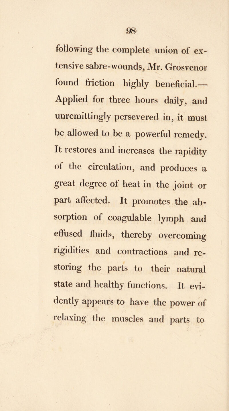 following the complete union of ex- tensive sabre - wounds, Mr. Grosvenor found friction highly beneficial.” Applied for three hours daily, and unremittingly persevered in, it must be allowed to be a powerful remedy. It restores and increases the rapidity of the circulation, and produces a great degree of heat in the joint or part affected. It promotes the ab- sorption of coagulable lymph and effused fluids, thereby overcoming rigidities and contractions and re- storing the parts to their natural state and healthy functions. It evi- dently appears to have the power of relaxing the muscles and parts to
