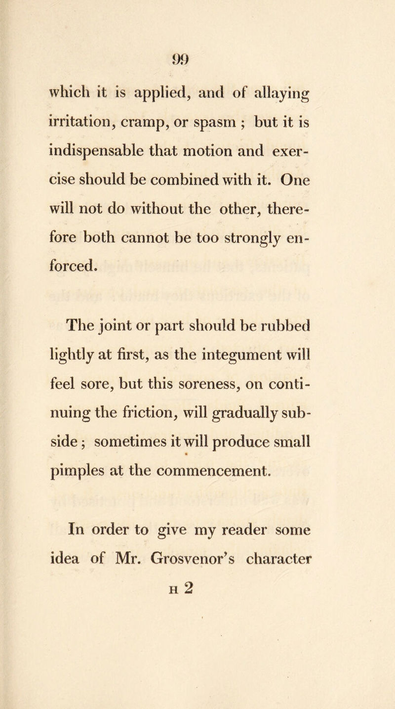 which it is applied, and of allaying irritation, cramp, or spasm ; but it is indispensable that motion and exer- cise should be combined with it. One will not do without the other, there- fore both cannot be too strongly en- forced. The joint or part should be rubbed lightly at first, as the integument will feel sore, but this soreness, on conti- nuing the friction, will gradually sub- side ; sometimes it will produce small pimples at the commencement. In order to give my reader some idea of Mr. Grosvenor’s character