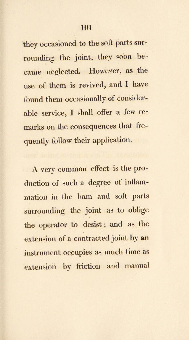 they occasioned to the solt parts sur- rounding the joint, they soon be- came neglected. However, as the use of them is revived, and I have found them occasionally of consider- able service, I shall offer a few re- marks on the consequences that fre- quently follow their application. A very common effect is the pro- duction of such a degree of inflam- mation in the ham and soft parts surrounding the joint as to oblige the operator to desist; and as the extension of a contracted joint by an instrument occupies as much time as extension by friction and manual