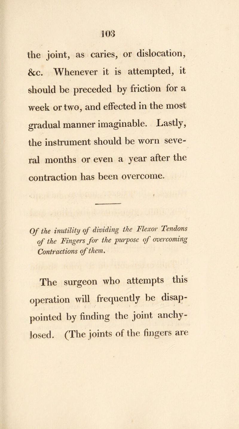 the joints as caries, or dislocation, &c. Whenever it is attempted, it should be preceded by friction for a week or two, and effected in the most gradual manner imaginable. Lastly, the instrument should be worn seve- ral months or even a year after the contraction has been overcome. Of the inutility of dividing the Flexor Tendons of the Fingers for the purpose of overcoming Contractions of them. The surgeon who attempts this operation will frequently be disap- pointed by finding the joint anchy- losed. (The joints of the fingers are