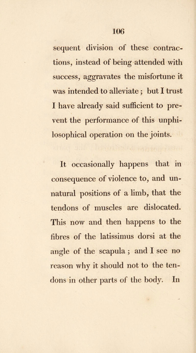 sequent division of these contrac- tions, instead of being attended with success, aggravates the misfortune it was intended to alleviate ; but I trust I have already said sufficient to pre- vent the performance of this unphi- losophical operation on the joints. It occasionally happens that in consequence of violence to, and un- natural positions of a limb, that the tendons of muscles are dislocated. This now and then happens to the fibres of the latissimus dorsi at the angle of the scapula ; and I see no reason why it should not to the ten- dons in other parts of the body. In
