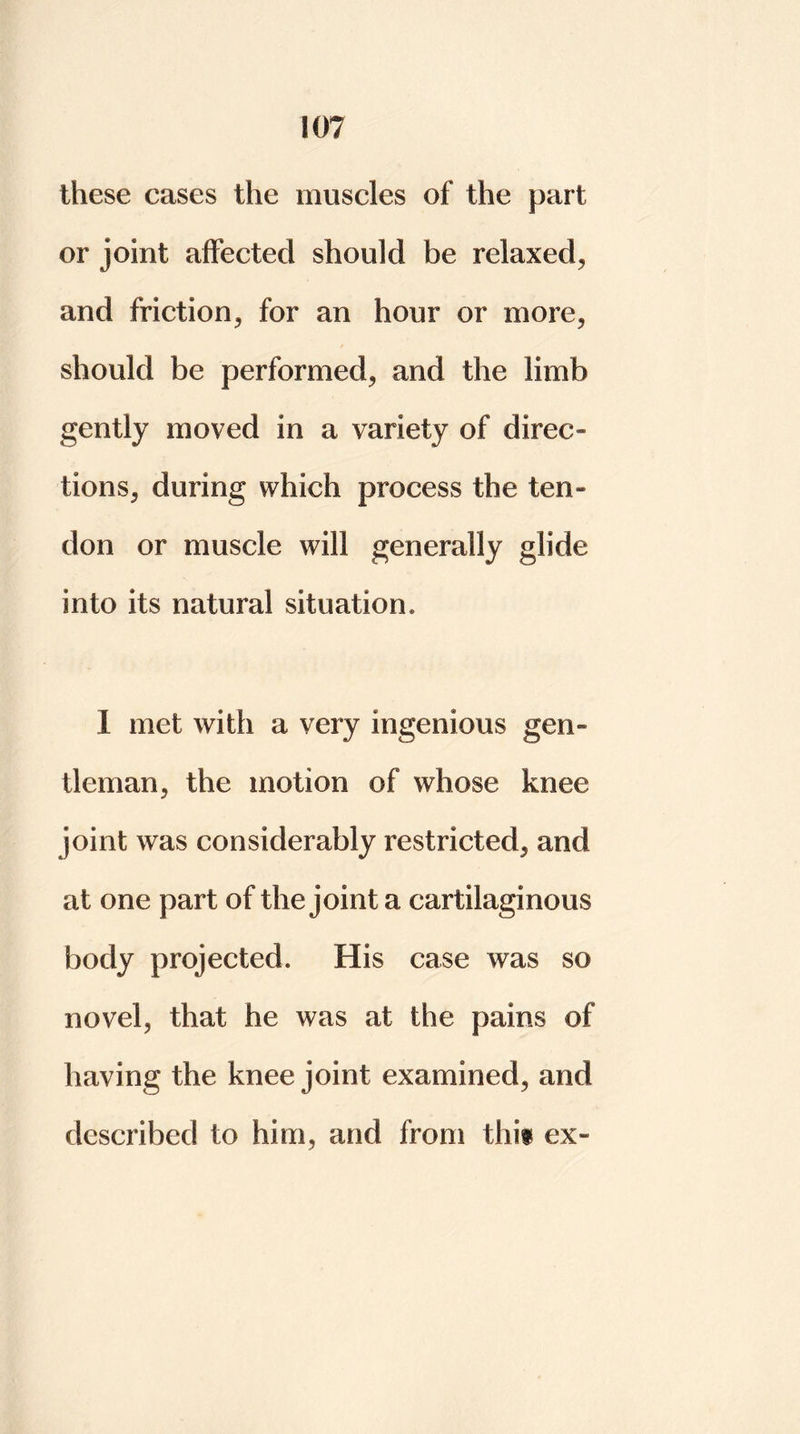 these eases the muscles of the part or joint affected should be relaxed, and friction, for an hour or more, should be performed, and the limb gently moved in a variety of direc- tions, during which process the ten- don or muscle will generally glide into its natural situation, I met with a very ingenious gen- tleman, the motion of whose knee joint was considerably restricted, and at one part of the joint a cartilaginous body projected. His case was so novel, that he was at the pains of having the knee joint examined, and described to him, and from this ex-