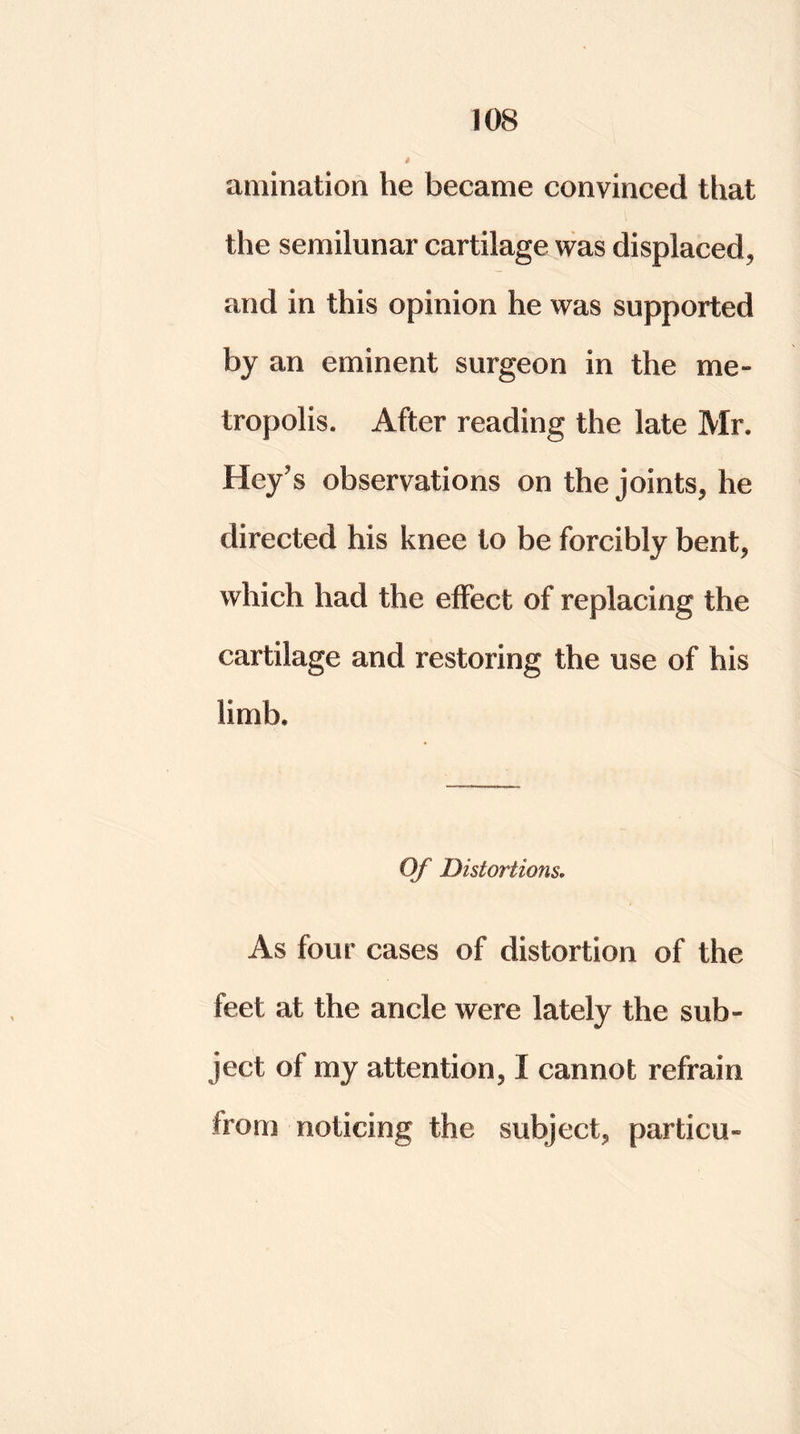 animation he became convinced that the semilunar cartilage was displaced, and in this opinion he was supported by an eminent surgeon in the me- tropolis. After reading the late Mr. Hey’s observations on the joints, he directed his knee to be forcibly bent, which had the effect of replacing the cartilage and restoring the use of his limb. Of Distortions. As four cases of distortion of the feet at the ancle were lately the sub- ject of my attention, I cannot refrain from noticing the subject, particu-