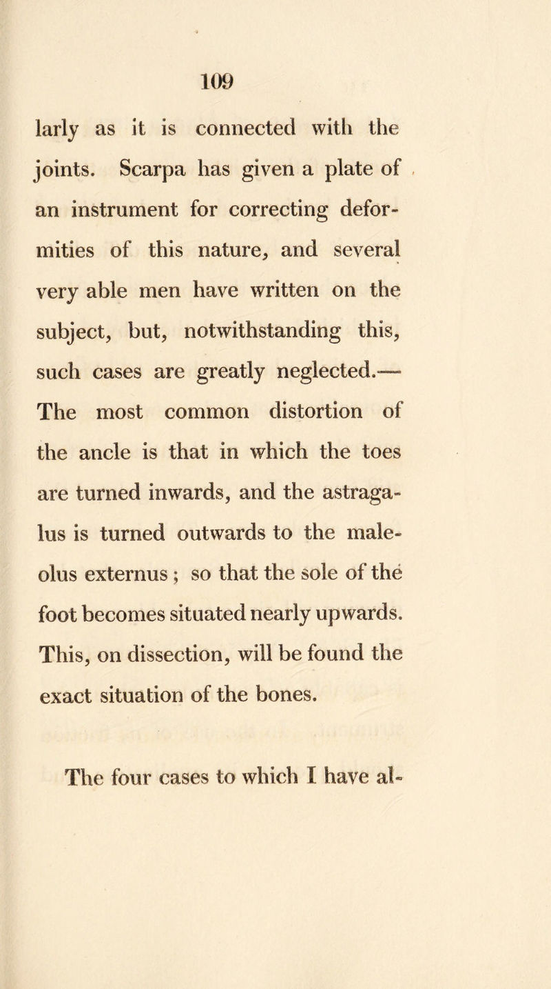 larly as it is connected with the joints. Scarpa has given a plate of an instrument for correcting defor- mities of this nature* and several very able men have written on the subject* but* notwithstanding this* such cases are greatly neglected.— The most common distortion of the ancle is that in which the toes are turned inwards* and the astraga- lus is turned outwards to the male- olus externus; so that the sole of the foot becomes situated nearly upwards. This* on dissection* will be found the exact situation of the bones. The four cases to which I have at-