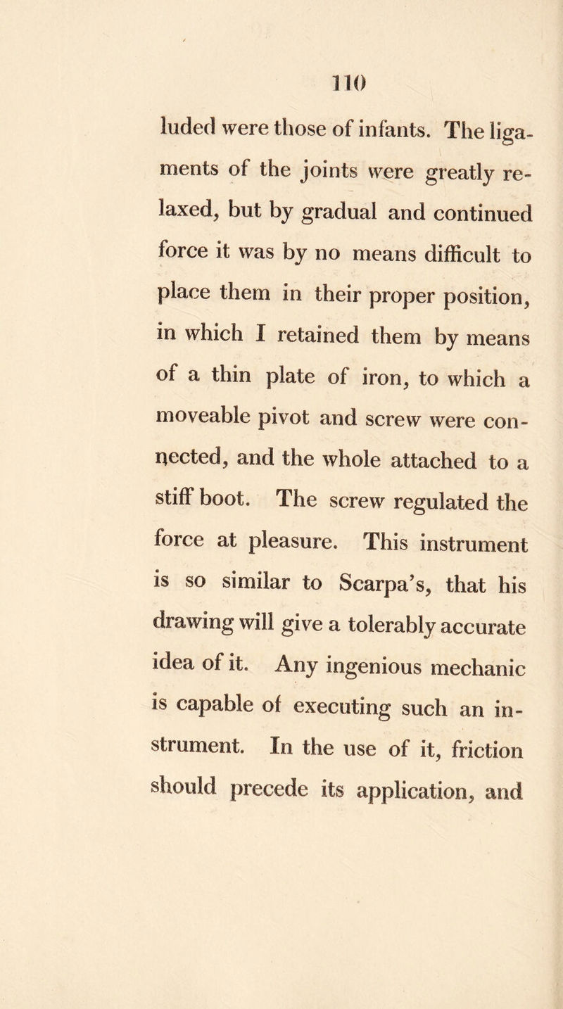 hided were those of infants. The liga- ments of the joints were greatly re- laxed, but by gradual and continued force it was by no means difficult to place them in their proper position, in which I retained them by means of a thin plate of iron, to which a moveable pivot and screw were con- nected, and the whole attached to a stiff boot. The screw regulated the force at pleasure. This instrument is so similar to Scarpa’s, that his drawing will give a tolerably accurate idea of it. Any ingenious mechanic is capable of executing such an in- strument. In the use of it, friction should precede its application, and
