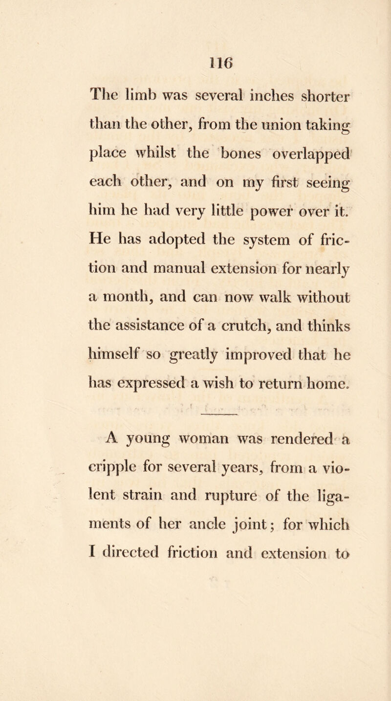 The limb was several inches shorter than the other, from the union taking place whilst the bones overlapped each other, and on my first seeing him he had very little power over it He has adopted the system of fric- tion and manual extension for nearly a month, and can now walk without the assistance of a crutch, and thinks himself so greatly improved that he has expressed a wish to return home. ‘S H . • •#*  t ’J - • ■ {, .»•> * S' • *M- 4 1 i r V <• I* , A young woman was rendered a cripple for several years, from a vio- lent strain and rupture of the liga- ments of her ancle joint; for which X directed friction and extension to