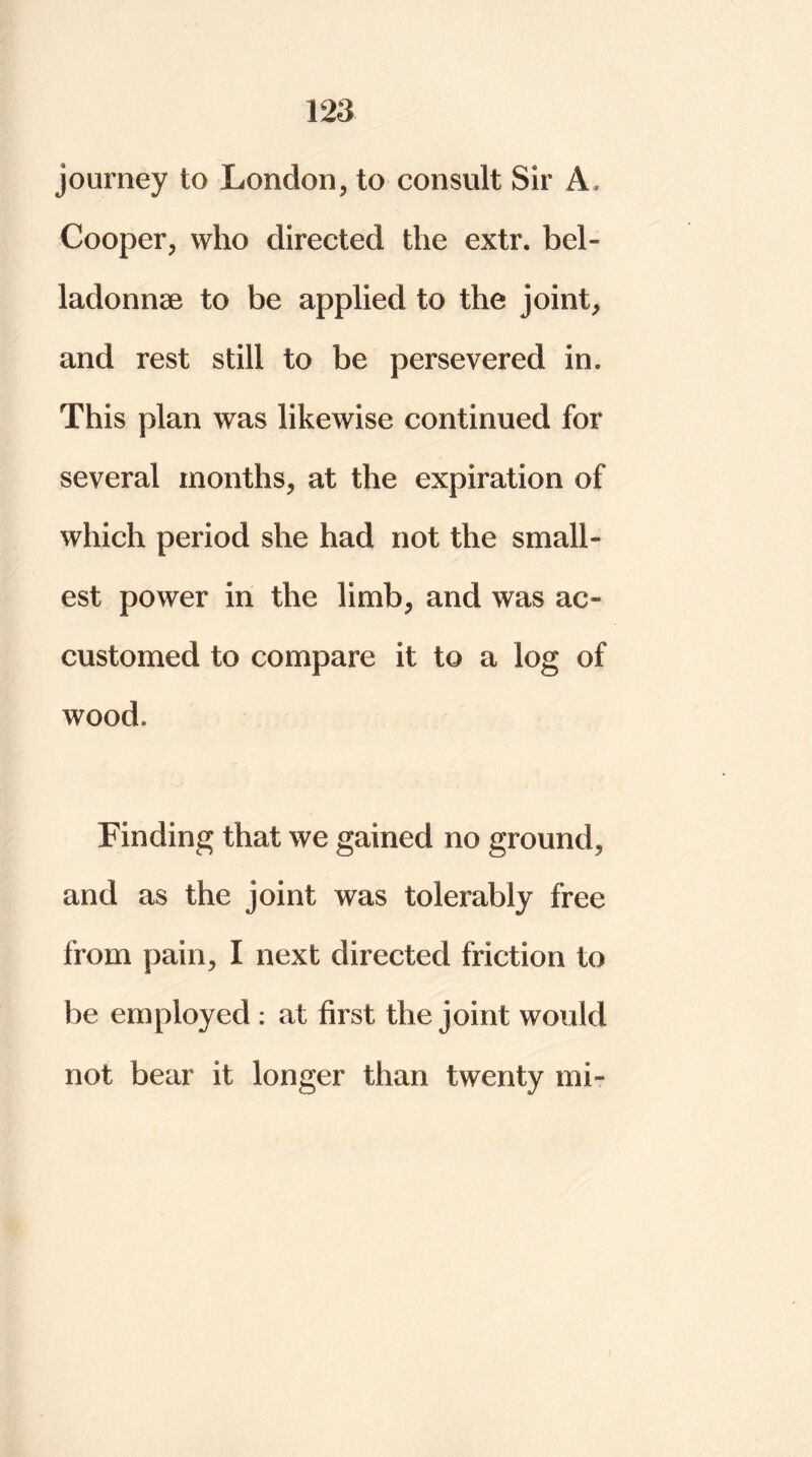journey to London, to consult Sir A, Cooper, who directed the extr. bel- ladonna to be applied to the joint, and rest still to be persevered in. This plan was likewise continued for several months, at the expiration of which period she had not the small- est power in the limb, and was ac- customed to compare it to a log of wood. Finding that we gained no ground, and as the joint was tolerably free from pain, I next directed friction to be employed : at first the joint would not bear it longer than twenty mi-