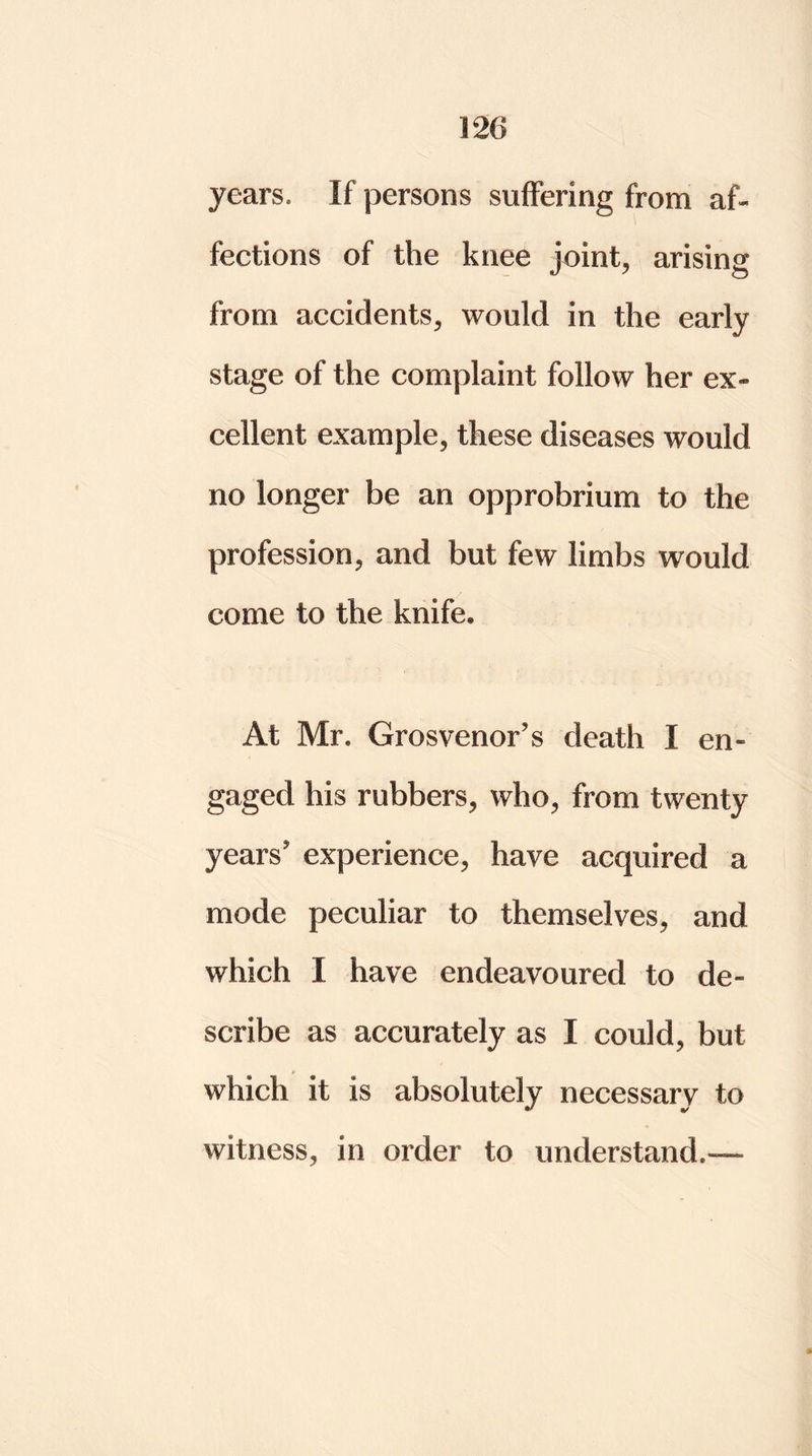 years. If persons suffering from af- fections of the knee joint, arising from accidents, would in the early stage of the complaint follow her ex- cellent example, these diseases would no longer be an opprobrium to the profession, and but few limbs would come to the knife. At Mr. Grosvenor’s death I en- gaged his rubbers, who, from twenty years experience, have acquired a mode peculiar to themselves, and which I have endeavoured to de- scribe as accurately as I could, but which it is absolutely necessary to witness, in order to understand.—