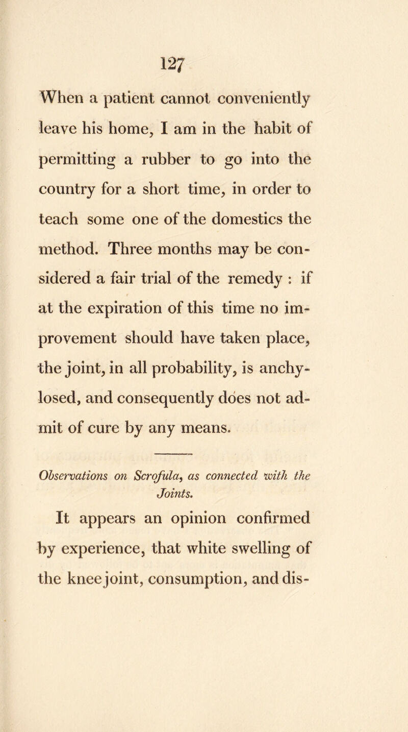 12J When a patient cannot conveniently leave his home, I am in the habit of permitting a rubber to go into the country for a short time, in order to teach some one of the domestics the method. Three months may be con- sidered a fair trial of the remedy : if at the expiration of this time no im- provement should have taken place, the joint, in all probability, is anchy- losed, and consequently does not ad- mit of cure by any means. Observations on Scrofula, as connected with the Joints. It appears an opinion confirmed by experience, that white swelling of the knee joint, consumption, and dis-