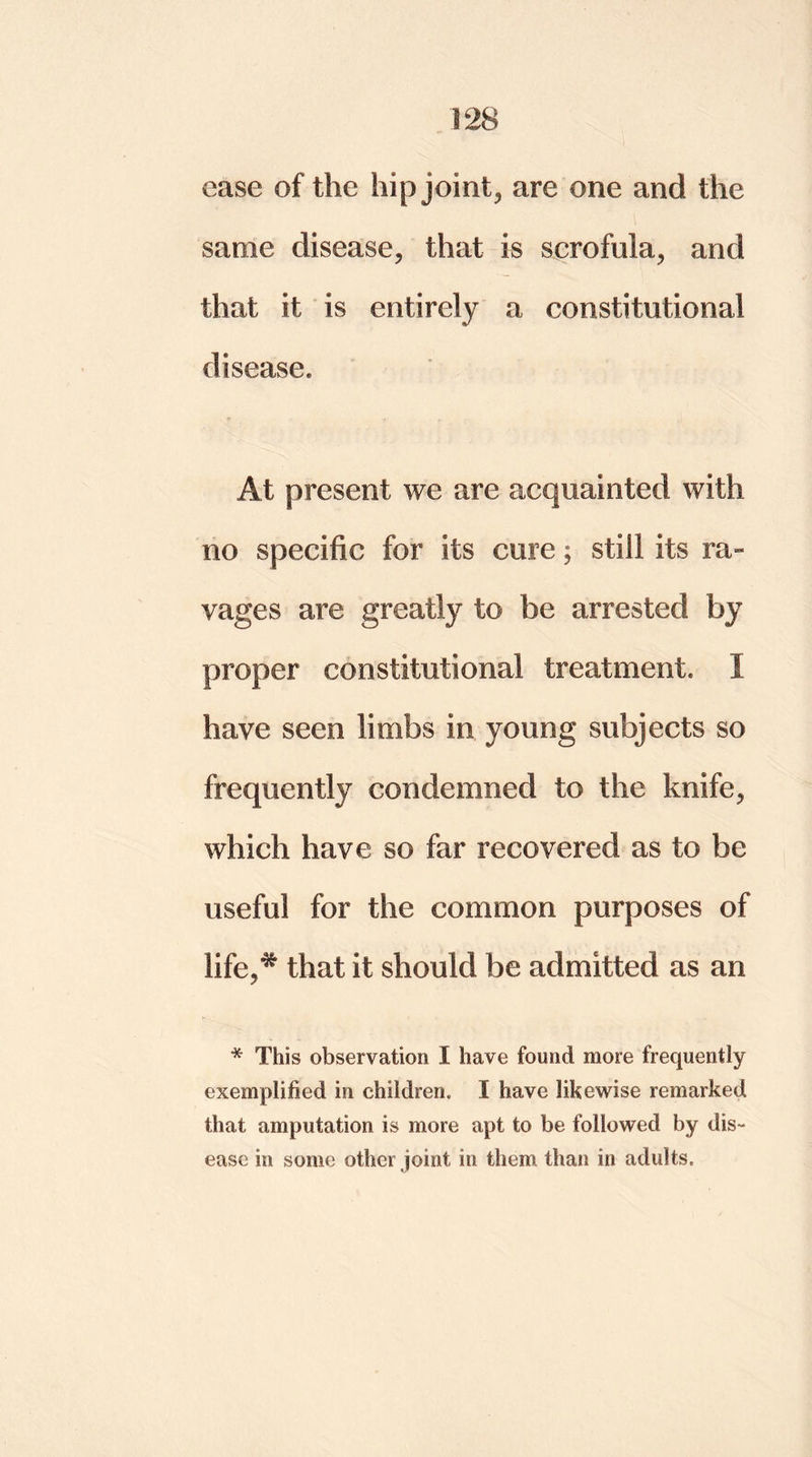 ease of the hip joint, are one and the same disease, that is scrofula, and that it is entirely a constitutional disease. At present we are acquainted with no specific for its cure; still its ra» vages are greatly to be arrested by proper constitutional treatment. I have seen limbs in young subjects so frequently condemned to the knife, which have so far recovered as to be useful for the common purposes of life,* that it should be admitted as an * This observation I have found more frequently exemplified in children. I have likewise remarked that amputation is more apt to be followed by dis- ease in some other joint in them than in adults.