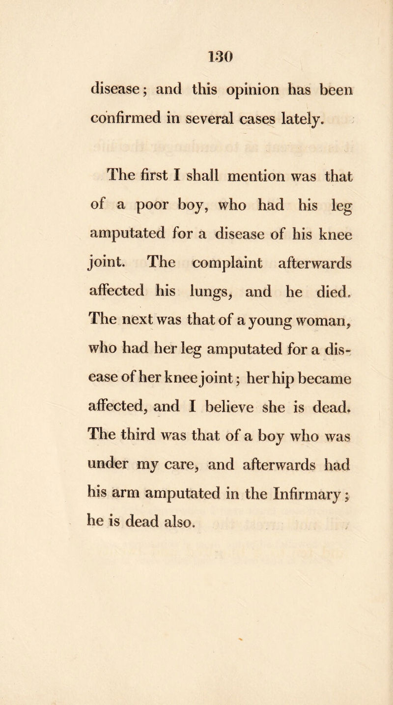 disease; and this opinion has been confirmed in several cases lately. The first I shall mention was that of a poor boy, who had his leg amputated for a disease of his knee joint. The complaint afterwards affected his lungs, and he died. The next was that of a young woman, who had her leg amputated for a dis- ease of her knee joint; her hip became affected, and I believe she is dead. The third was that of a boy who was under my care, and afterwards had his arm amputated in the Infirmary; he is dead also.
