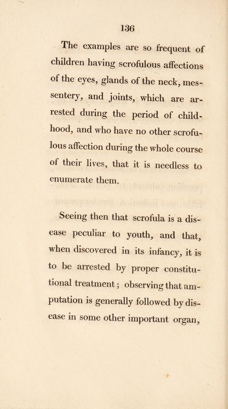 The examples are so frequent of ehiWren having scrofulous affections of the eyes, glands of the neck, mes- sentery, and joints, which are ar- rested during the period of child- hood, and who have no other scrofu- lous affection during the whole course of their lives, that it is needless to enumerate them. Seeing then that scrofula is a dis- ease peculiar to youth, and that, when discovered in its infancy, it is to be arrested by proper constitu- tional treatment; observing that am- putation is generally followed by dis- ease in some other important organ.