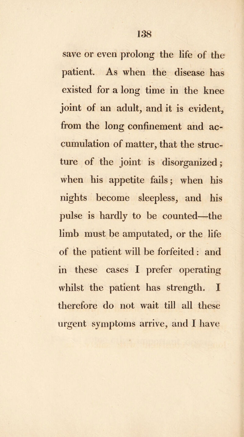 save or even prolong the life of the patient. As when the disease has existed for a long time in the knee joint of an adult, and it is evident, from the long confinement and ac- cumulation of matter, that the struc- ture of the joint is disorganized; when his appetite fails; when his nights become sleepless, and his pulse is hardly to be counted—the limb must be amputated, or the life of the patient will be forfeited : and in these cases I prefer operating whilst the patient has strength. I therefore do not wait till all these urgent symptoms arrive, and I have