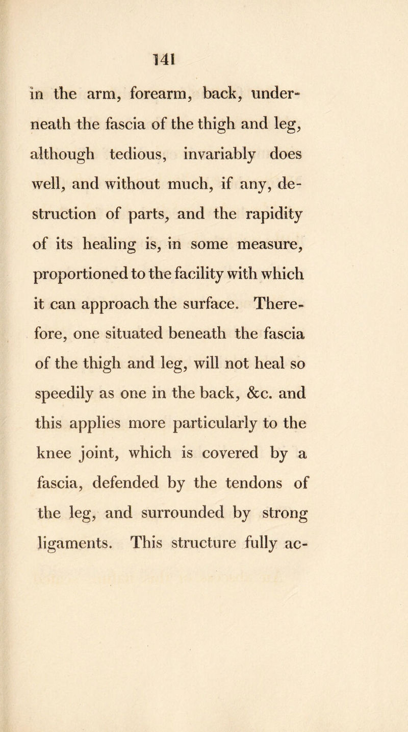 in the arm, forearm, back, under- neath the fascia of the thigh and leg, although tedious, invariably does well, and without much, if any, de- struction of parts, and the rapidity of its healing is, in some measure, proportioned to the facility with which it can approach the surface. There- fore, one situated beneath the fascia of the thigh and leg, will not heal so speedily as one in the back, &c. and this applies more particularly to the knee joint, which is covered by a fascia, defended by the tendons of the leg, and surrounded by strong ligaments. This structure fully ac-