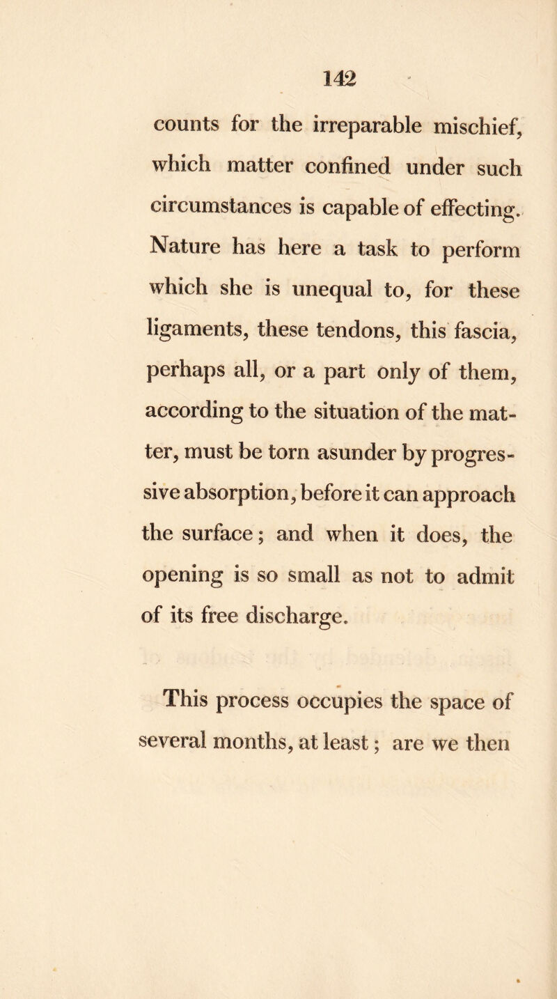 counts for the irreparable mischief, which matter confined under such circumstances is capable of effecting. Nature has here a task to perform which she is unequal to, for these ligaments, these tendons, this fascia, perhaps all, or a part only of them, according to the situation of the mat- ter, must be torn asunder by progres- sive absorption, before it can approach the surface; and when it does, the opening is so small as not to admit of its free discharge. This process occupies the space of several months, at least; are we then