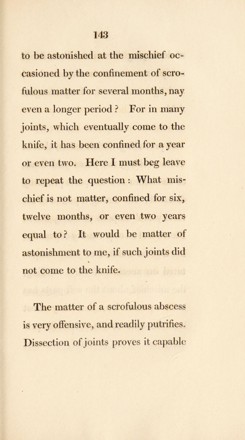 to be astonished at the mischief oc- casioned by the confinement of scro- fulous matter for several months, nay even a longer period ? For in many joints, which eventually come to the knife, it has been confined for a year or even two. Here I must beg leave to repeat the question : What mis- chief is not matter, confined for six, twelve months, or even two years equal to ? It would be matter of astonishment to me, if such joints did not come to the knife. The matter of a scrofulous abscess is very offensive, and readily putrifies. Dissection of joints proves it capable