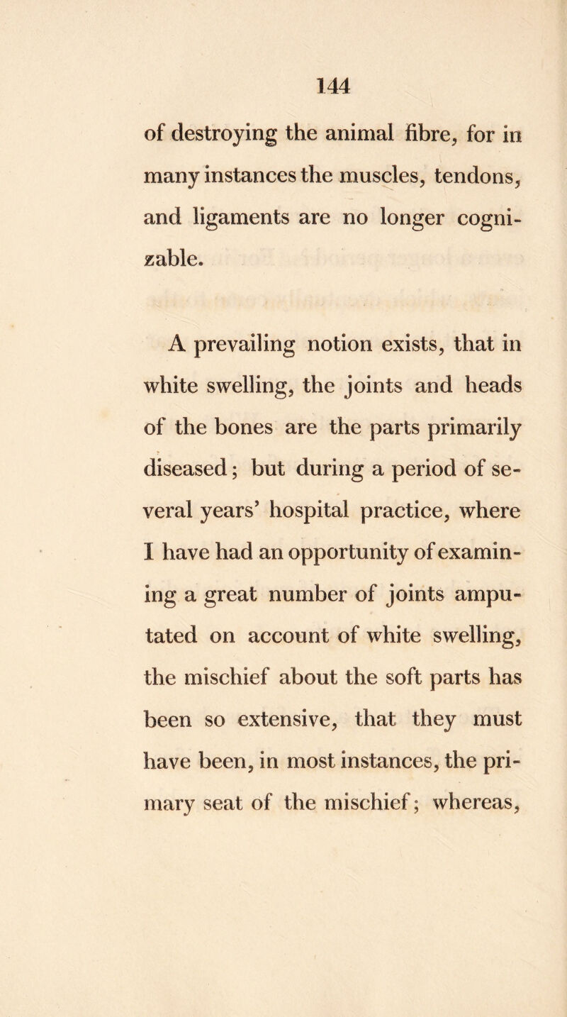 of destroying the animal fibre, for in many instances the muscles, tendons, and ligaments are no longer cogni- zable* A prevailing notion exists, that in white swelling, the joints and heads of the bones are the parts primarily diseased; but during a period of se- veral years' hospital practice, where I have had an opportunity of examin- ing a great number of joints ampu- tated on account of white swelling, the mischief about the soft parts has been so extensive, that they must have been, in most instances, the pri- mary seat of the mischief; whereas,