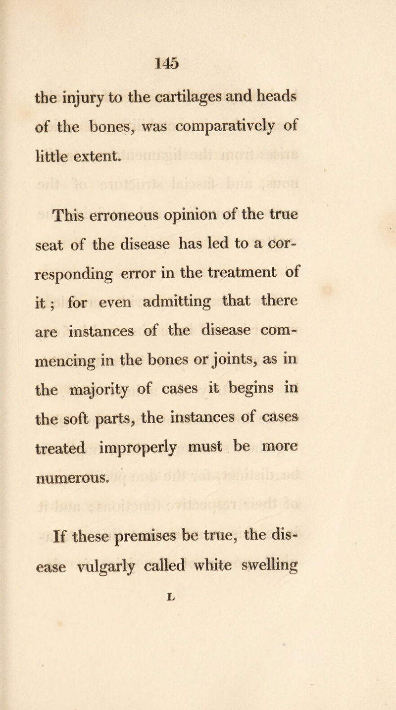 the injury to the cartilages and heads of the bones, was comparatively of little extent. This erroneous opinion of the true seat of the disease has led to a cor- responding error in the treatment of it; for even admitting that there are instances of the disease com- mencing in the bones or joints, as in the majority of cases it begins in the soft parts, the instances of cases treated improperly must be more numerous. If these premises be true, the dis- ease vulgarly called white swelling r.