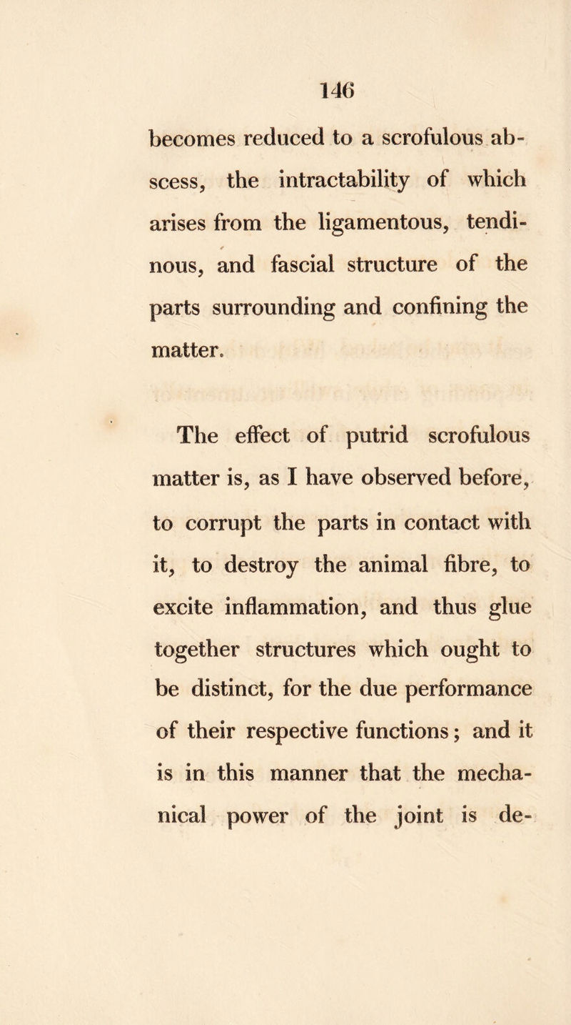 becomes reduced to a scrofulous ab- scess, the intractability of which arises from the ligamentous, tendi- ✓ nous, and fascial structure of the parts surrounding and confining the matter. The effect of putrid scrofulous matter is, as I have observed before, to corrupt the parts in contact with it, to destroy the animal fibre, to excite inflammation, and thus glue together structures which ought to be distinct, for the due performance of their respective functions; and it is in this manner that the mecha- nical power of the joint is de-