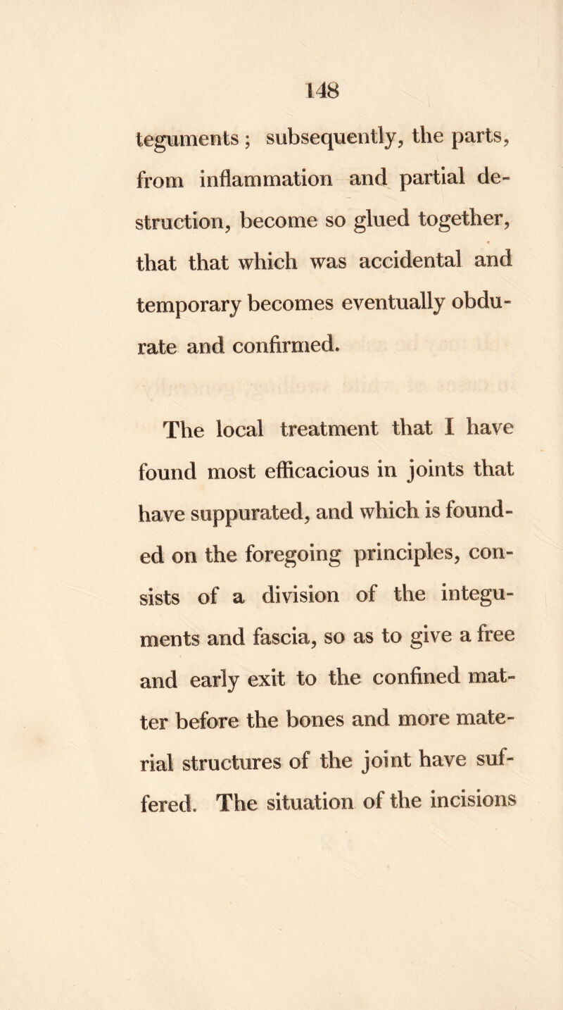 teguments ; subsequently, the parts, from inflammation and partial de- struction, become so glued together, that that which was accidental and temporary becomes eventually obdu- rate and confirmed. The local treatment that I have found most efficacious in joints that have suppurated, and which is found- ed on the foregoing principles, con- sists of a division of the integu- ments and fascia, so as to give a free and early exit to the confined mat- ter before the bones and more mate- rial structures of the joint have suf- fered. The situation of the incisions