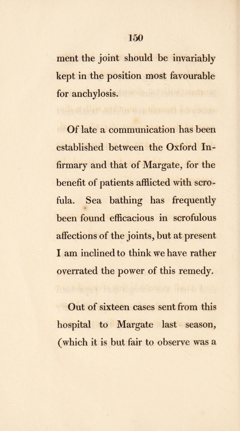 ment the joint should be invariably kept in the position most favourable for anchylosis. Of late a communication has been established between the Oxford In- firmary and that of Margate^ for the benefit of patients afflicted with scro- fula. Sea bathing has frequently been found efficacious in scrofulous affections of the joints* but at present I am inclined to think we have rather overrated the power of this remedy. Out of sixteen cases sent from this hospital to Margate last season* (which it is but fair to observe was a