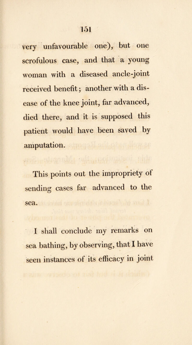 very unfavourable one), but one scrofulous case, and that a young woman with a diseased ancle-joint received benefit; another with a dis- ease of the knee joint, far advanced, died there, and it is supposed this patient would have been saved by amputation. This points out the impropriety of sending cases far advanced to the sea. I shall conclude my remarks on sea bathing, by observing, that I have seen instances of its efficacy in joint