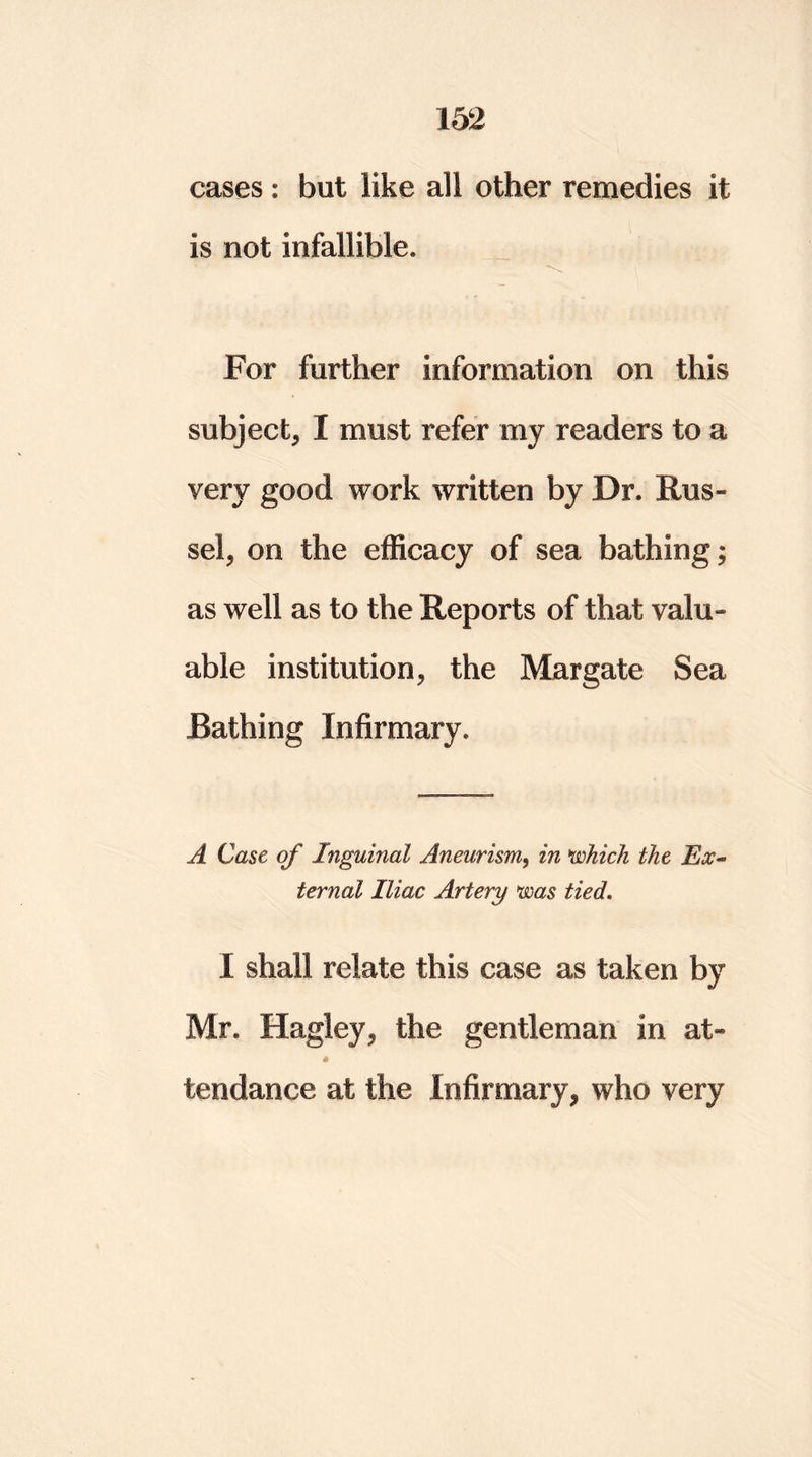 cases: but like all other remedies it is not infallible* For further information on this subject^ I must refer my readers to a very good work written by Dr. Rus- sel. on the efficacy of sea bathing; as well as to the Reports of that valu- able institution, the Margate Sea Bathing Infirmary, A Case of Inguinal Aneurism, in which the Ex- ternal Iliac Artery was tied. I shall relate this case as taken by Mr. Hagley, the gentleman in at- « tendance at the Infirmary, who very