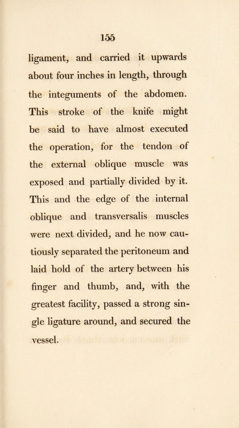 ligament* and carried it upwards about four inches in length* through the integuments of the abdomen. This stroke of the knife might be said to have almost executed the operation* for the tendon of the external oblique muscle was exposed and partially divided by it This and the edge of the internal oblique and transversalis muscles were next divided* and he now cau- tiously separated the peritoneum and laid hold of the artery between his finger and thumb* and* with the greatest facility* passed a strong sin- gle ligature around* and secured the vessel