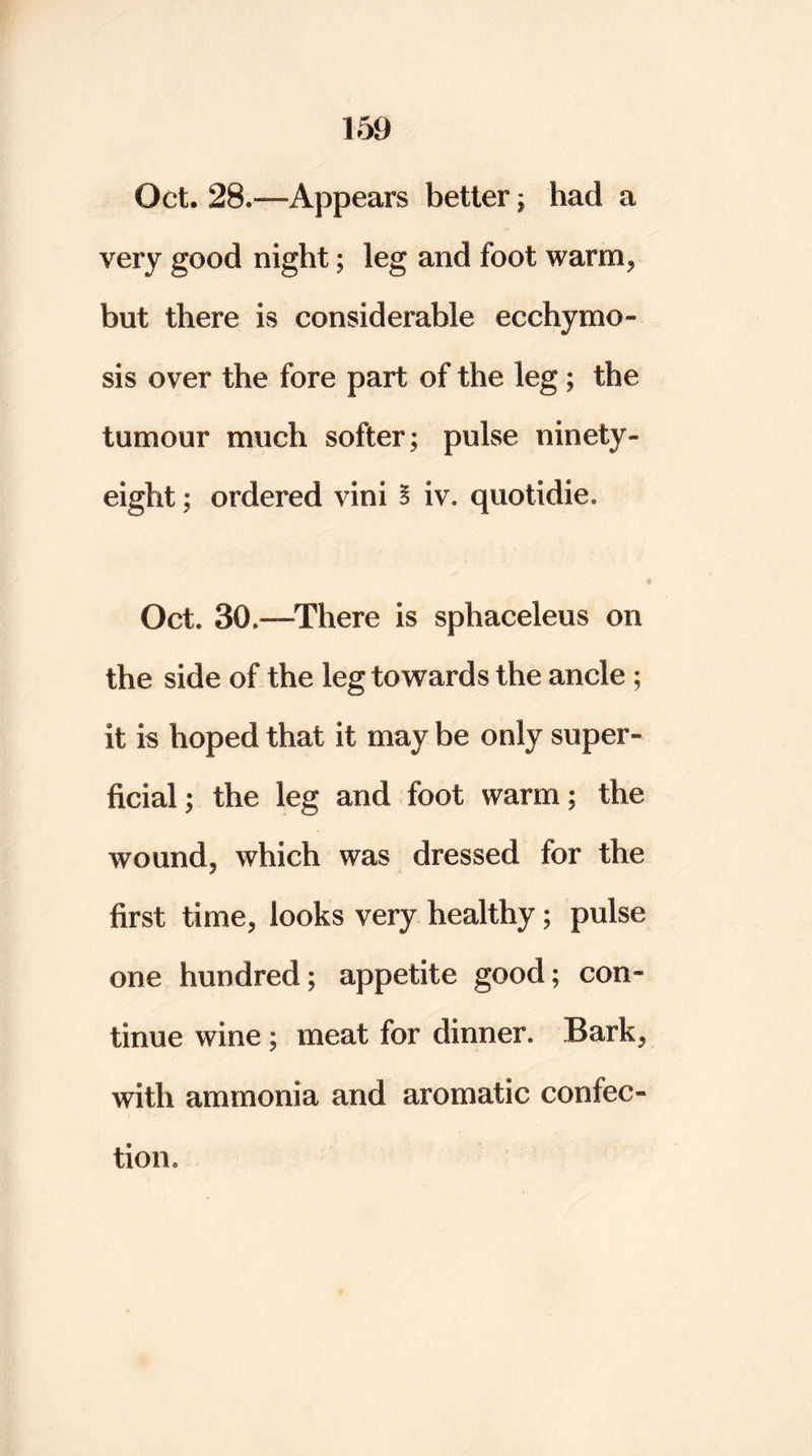Oct. 28.—Appears better; had a very good night; leg and foot warm, but there is considerable ecchymo- sis over the fore part of the leg; the tumour much softer; pulse ninety- eight ; ordered vim B iv. quotidie. Oct. 30.—There is sphaceleus on the side of the leg towards the ancle ; it is hoped that it may be only super- ficial ; the leg and foot warm; the wound, which was dressed for the first time, looks very healthy; pulse one hundred; appetite good; con- tinue wine ; meat for dinner. Bark, with ammonia and aromatic confec- tion.