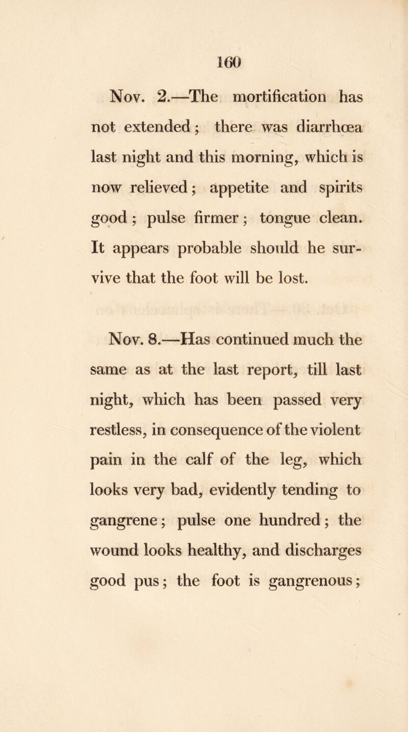Nov. 2.~~The mortification has not extended; there was diarrhoea last night and this morning, which is now relieved; appetite and spirits good ; pulse firmer; tongue clean. It appears probable should he sur« vive that the foot will be lost. Nov. 8.—Has continued much the same as at the last report, till last night, which has been passed very restless, in consequence of the violent pain in the calf of the leg, which looks very bad, evidently tending to gangrene; pulse one hundred; the wound looks healthy, and discharges good pus; the foot is gangrenous;