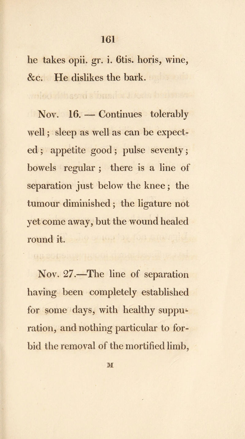 he takes opii. gr. 1. Otis, horis, wine* &c. He dislikes the bark, Nov. 16. — Continues tolerably well; sleep as well as can be expect- ed ; appetite good; pulse seventy; bowels regular ; there is a line of separation just below the knee; the tumour diminished; the ligature not yet come away, but the wound healed round it. Nov. 27.—The line of separation having been completely established for some days, with healthy suppu- ration, and nothing particular to for- bid the removal of the mortified limb, M
