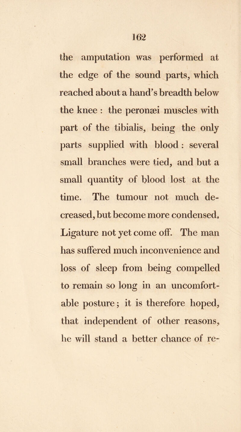 the amputation was performed at the edge of the sound parts, which reached about a hand's breadth below the knee : the peronsei muscles with part of the tibialis, being the only parts supplied with blood : several small branches were tied, and but a small quantity of blood lost at the time. The tumour not much de- creased, but become more condensed* Ligature not yet come off. The man has suffered much inconvenience and loss of sleep from being compelled to remain so long in an uncomfort- able posture; it is therefore hoped, that independent of other reasons, he will stand a better chance of re-