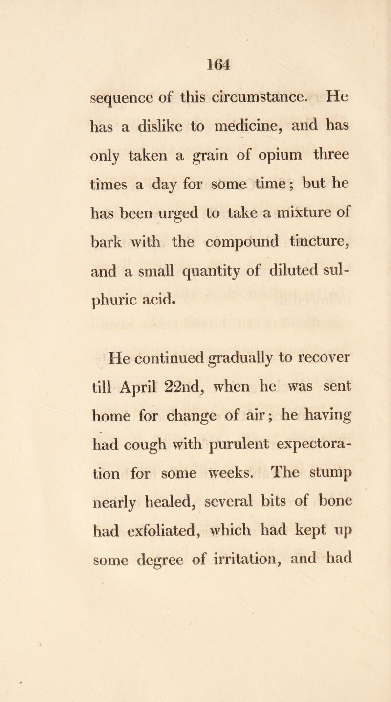 sequence of this circumstance. He has a dislike to medicine, and has only taken a grain of opium three times a day for some time; but he has been urged to take a mixture of bark with the compound tincture, and a small quantity of diluted sul- phuric acid. He continued gradually to recover till April 22nd, when he was sent home for change of air; he having had cough with purulent expectora- tion for some weeks. The stump nearly healed, several bits of bone had exfoliated, which had kept up some degree of irritation, and had