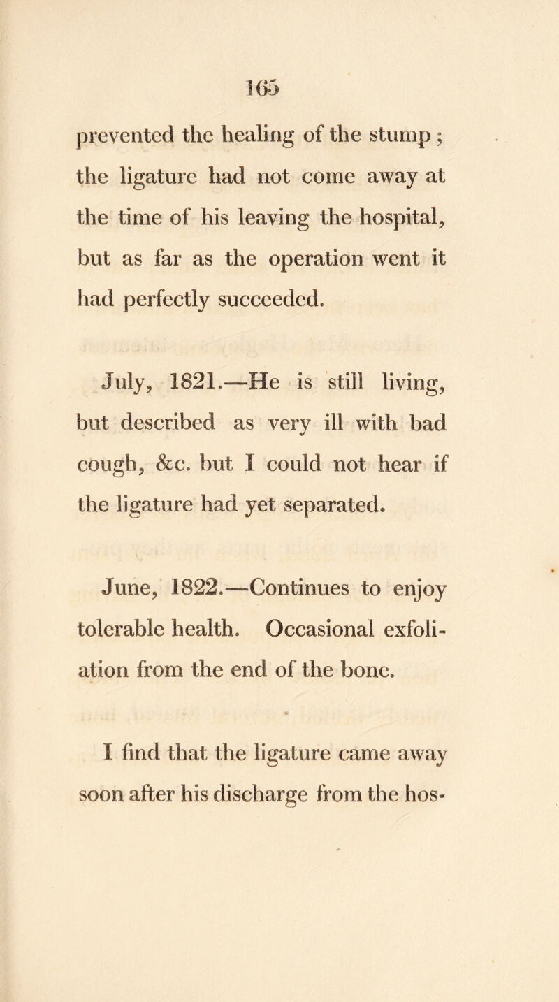 prevented the healing of the stump ; the ligature had not come away at the time of his leaving the hospital, but as far as the operation went it had perfectly succeeded* July, 1821.—He is still living, but described as very ill with bad cough, &c. but I could not hear if the ligature had yet separated® June, 1822.—Continues to enjoy tolerable health. Occasional exfoli- ation from the end of the bone. I find that the ligature came away soon after his discharge from the hos*