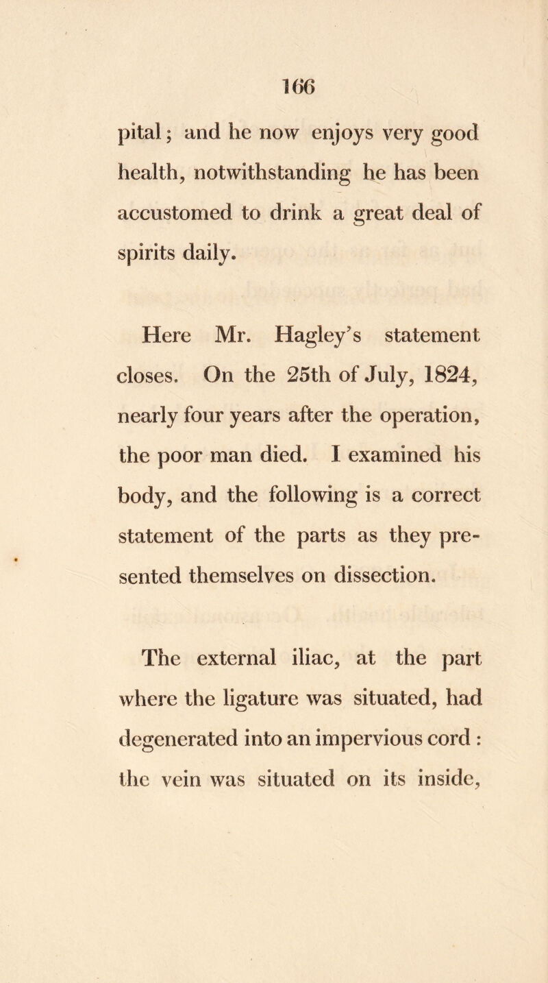 pital; and he now enjoys very good health, notwithstanding he has been accustomed to drink a great deal of spirits daily. Here Mr. Hagleys statement closes. On the 25th of July, 1824, nearly four years after the operation, the poor man died. I examined his body, and the following is a correct statement of the parts as they pre~ sented themselves on dissection. The external iliac, at the part where the ligature was situated, had degenerated into an impervious cord : the vein was situated on its inside,