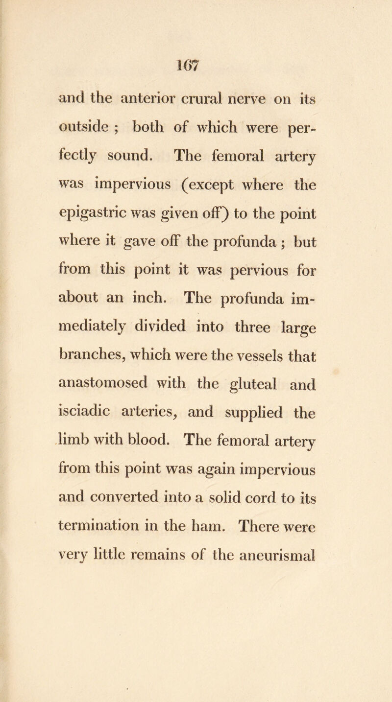 107 and the anterior crural nerve on its outside ; both of which were per- fectly sound. The femoral artery was impervious (except where the epigastric was given off) to the point where it gave off the profunda ; but from this point it was pervious for about an inch. The profunda im- mediately divided into three large branches, which were the vessels that anastomosed with the gluteal and isciadic arteries, and supplied the limb with blood. The femoral artery from this point was again impervious and converted into a solid cord to its termination in the ham. There were very little remains of the aneurismal