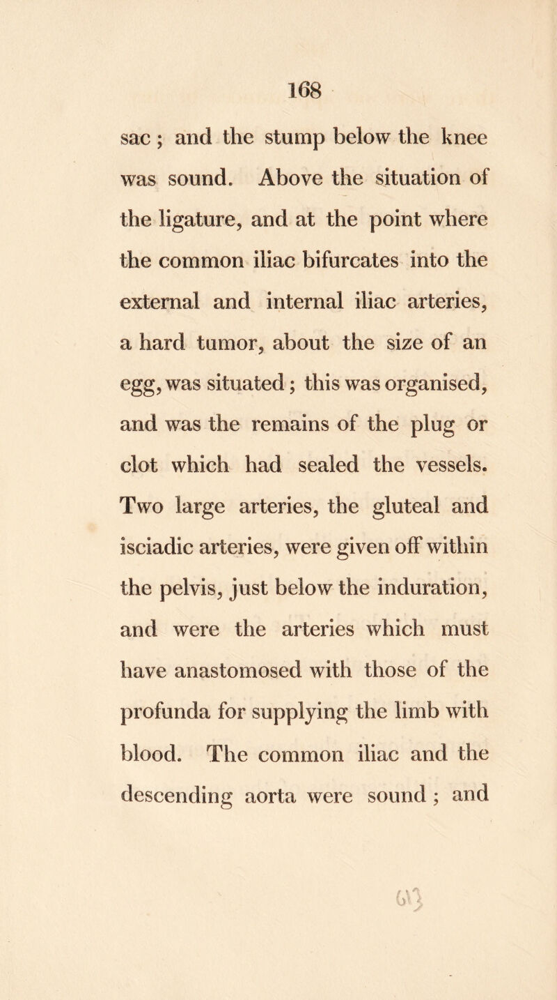 sac ; and the stump below the knee was sound. Above the situation of the ligature, and at the point where the common iliac bifurcates into the external and internal iliac arteries, a hard tumor, about the size of an egg, was situated; this was organised, and was the remains of the plug or clot which had sealed the vessels. Two large arteries, the gluteal and isciadic arteries, were given off within the pelvis, just below the induration, and were the arteries which must have anastomosed with those of the profunda for supplying the limb with blood. The common iliac and the descending aorta were sound ; and iy 5