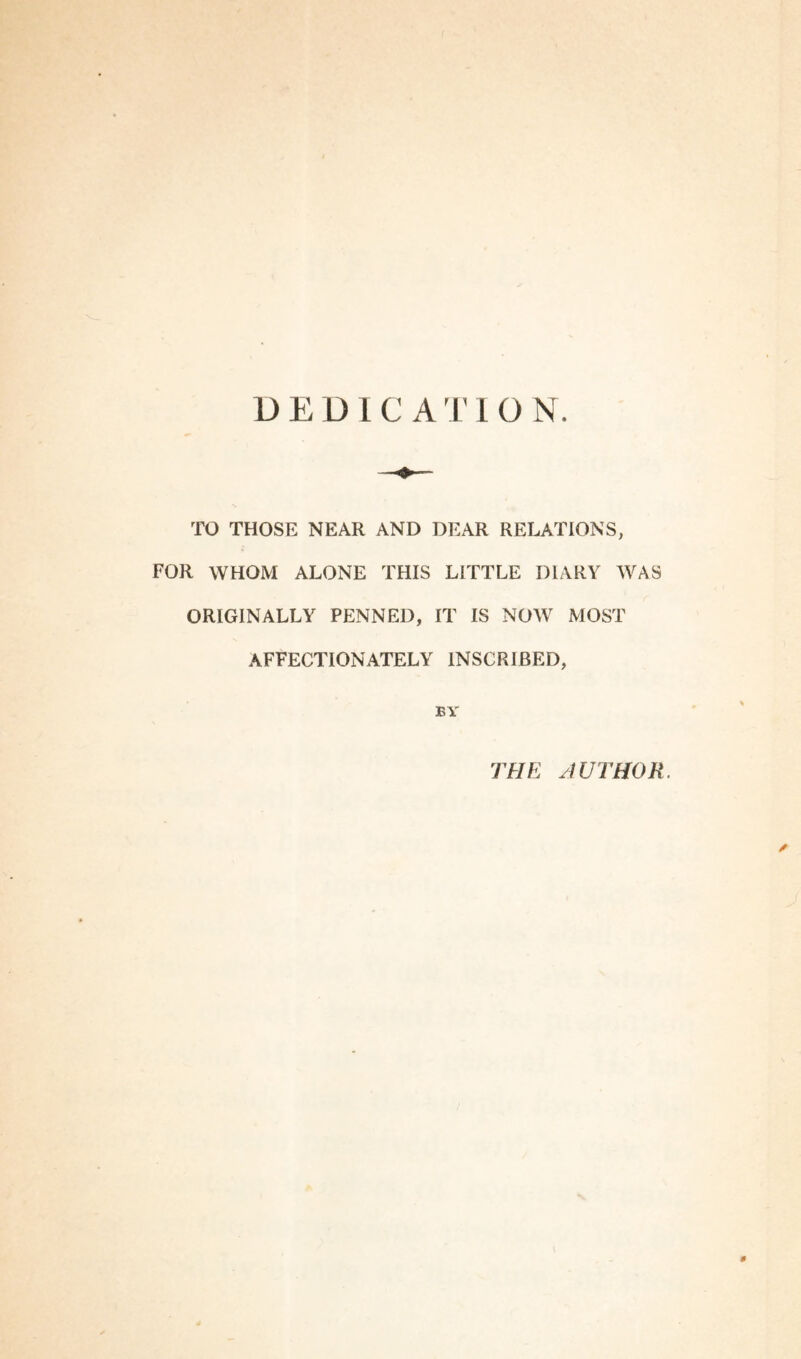 DEDICATION TO THOSE NEAR AND DEAR RELATIONS, FOR WHOM ALONE THIS LITTLE DIARY WAS ORIGINALLY PENNED, IT IS NOW MOST AFFECTIONATELY INSCRIBED, BY THE HUTHOR.