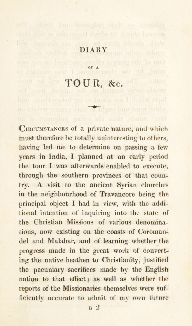 OF A TOUR, &C. Circumstances of a private nature, and which must therefore be totally uninteresting to others, having led me to determine on passing a few years in India, I planned at an early period the tour I was afterwards enabled to execute, through the southern provinces of that coun¬ try. A visit to the ancient Syrian churches in the neighbourhood of Travancore being the principal object I had in view, with the addi¬ tional intention of inquiring into the state of the Christian Missions of various denomina¬ tions, now existing on the coasts of Coroman¬ del and Malabar, and of learning whether the progress made in the great work of convert¬ ing the native heathen to Christianity, justified the pecuniary sacrifices made by the English nation to that effect; as well as whether the reports of the Missionaries themselves were suf¬ ficiently accurate to admit of my own future ' B 2