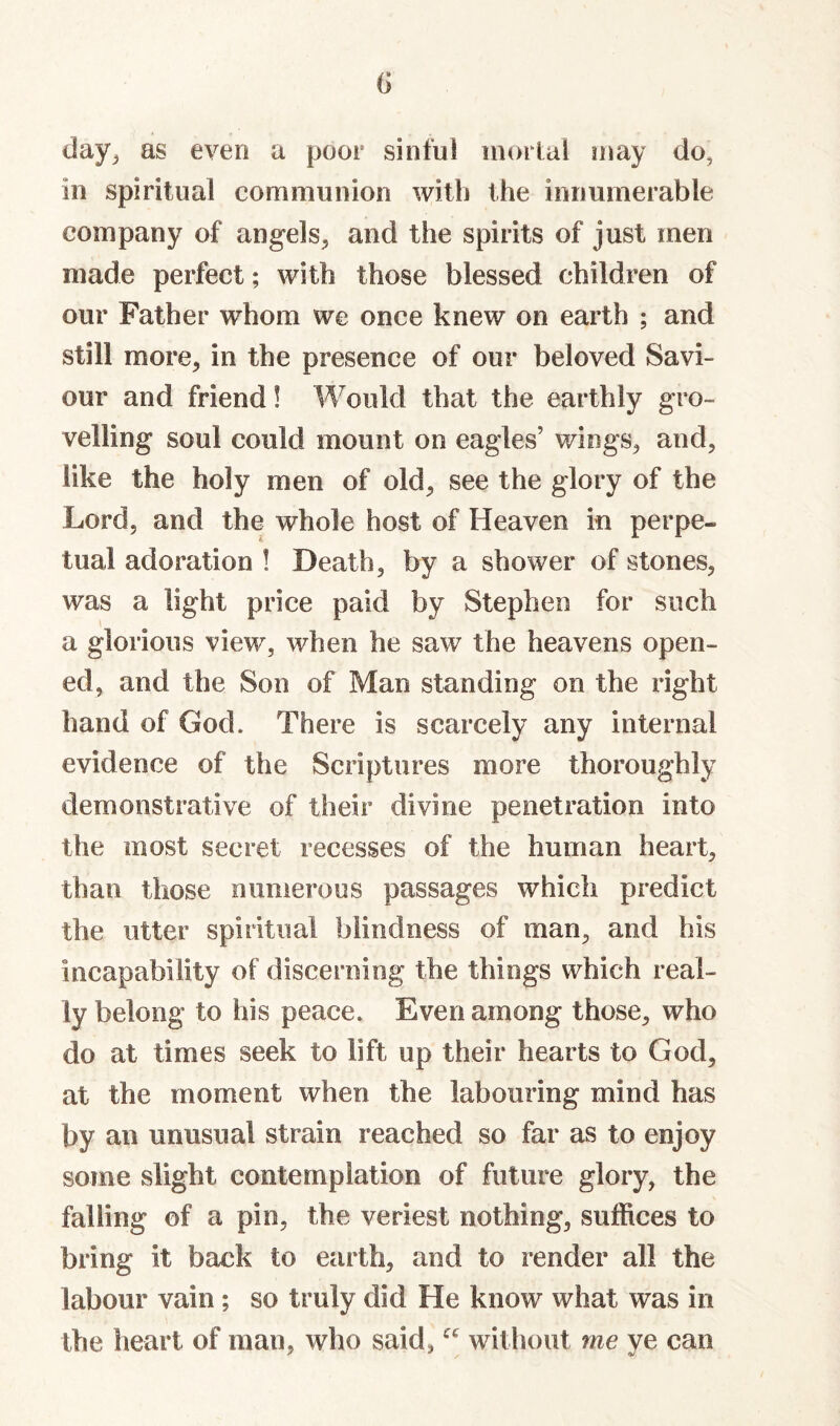 G day^ as even a poor sinful inoital may do, in spiritual communion with the innumerable company of angels^, and the spirits of just men made perfect; with those blessed children of our Father whom we once knew on earth ; and still more, in the presence of our beloved Savi¬ our and friend! Would that the earthly gro¬ velling soul could mount on eagles’ wings, and, like the holy men of old, see the glory of the Lord, and the whole host of Heaven in perpe¬ tual adoration ! Death, by a shower of stones, was a light price paid by Stephen for such a glorious view, when he saw the heavens open¬ ed, and the Son of Man standing on the right hand of God. There is scarcely any internal evidence of the Scriptures more thoroughly demonstrative of their divine penetration into the most secret recesses of the human heart, than those numerous passages which predict the utter spiritual blindness of man, and bis incapability of discerning the things which real¬ ly belong to his peace. Even among those, who do at times seek to lift up their hearts to God, at the moment when the labouring mind has by an unusual strain reached so far as to enjoy some slight contemplation of future glory, the falling of a pin, the veriest nothing, suffices to bring it back to earth, and to render all the labour vain; so truly did He know what was in the heart of man, who said, without me ye can